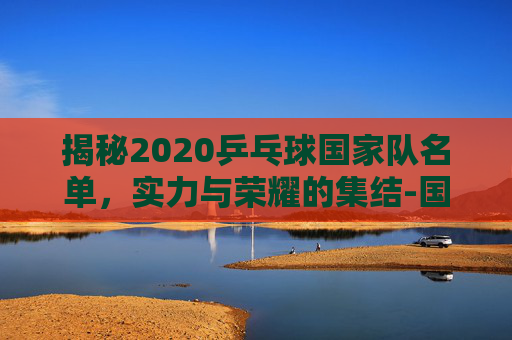 揭秘2020乒乓球国家队名单，实力与荣耀的集结-国家乒乓球队2020队员