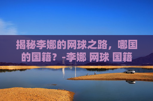 揭秘李娜的网球之路，哪国的国籍？-李娜 网球 国籍