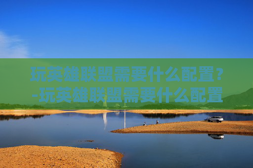 玩英雄联盟需要什么配置？-玩英雄联盟需要什么配置的电脑