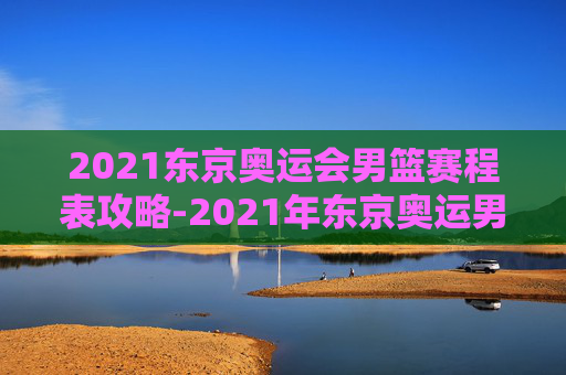 2021东京奥运会男篮赛程表攻略-2021年东京奥运男篮赛程 2021东京奥运会男篮赛程表攻略-2021年东京奥运男篮赛程
