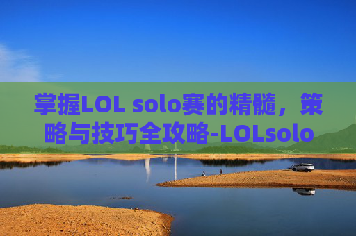 掌握LOL solo赛的精髓，策略与技巧全攻略-LOLsolo赛一般玩什么位置