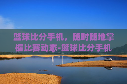 篮球比分手机,随时随地掌握比赛动态-篮球比分手机app 篮球比分手机,随时随地掌握比赛动态-篮球比分手机app