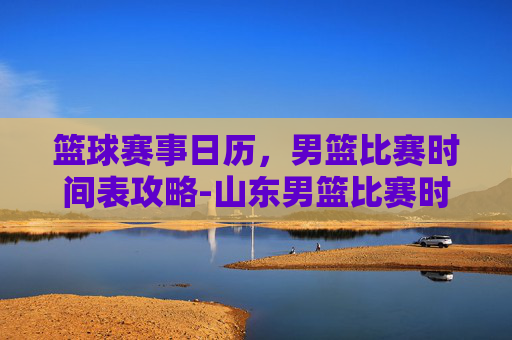 篮球赛事日历，男篮比赛时间表攻略-山东男篮比赛时间表