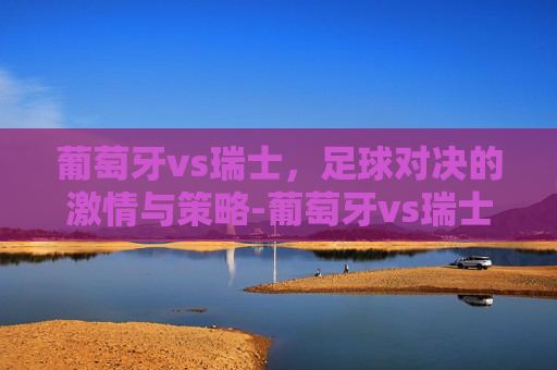 葡萄牙vs瑞士，足球对决的激情与策略-葡萄牙vs瑞士2022