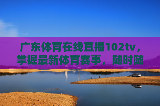 广东体育在线直播102tv，掌握最新体育赛事，随时随地享受精彩瞬间-广东体育在线直播无插件