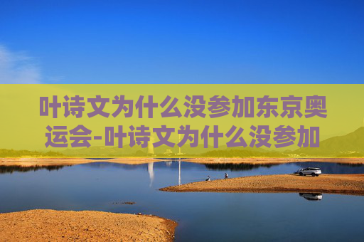 叶诗文为什么没参加东京奥运会-叶诗文为什么没参加东京奥运会呢 叶诗文为什么没参加东京奥运会-叶诗文为什么没参加东京奥运会呢