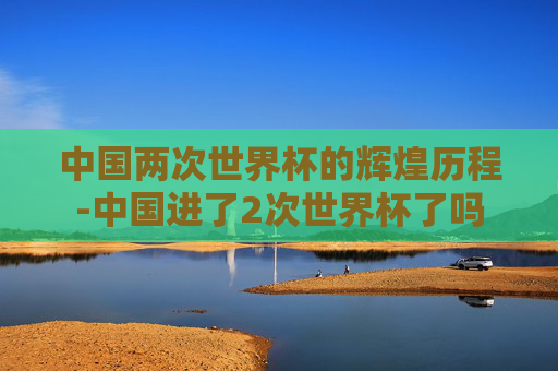中国两次世界杯的辉煌历程-中国进了2次世界杯了吗