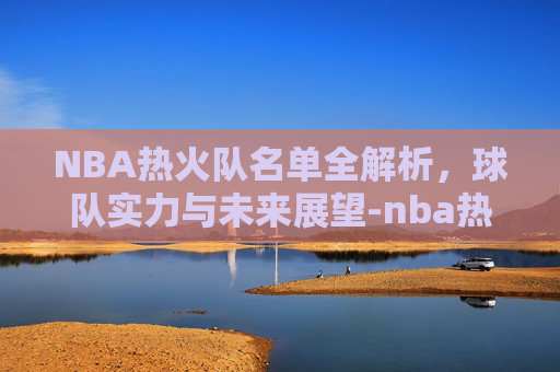 NBA热火队名单全解析,球队实力与未来展望-nba热火队员名单最新 NBA热火队名单全解析,球队实力与未来展望-nba热火队员名单最新