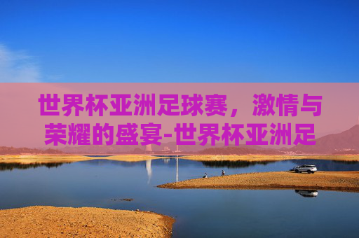 世界杯亚洲足球赛，激情与荣耀的盛宴-世界杯亚洲足球赛时间