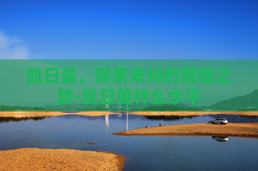 凯日曼，探索未知的冒险之旅-凯日曼什么水平
