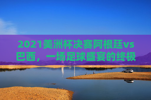 2021美洲杯决赛阿根廷vs巴西，一场足球盛宴的终极对决-2021美洲杯决赛阿根廷vs巴西比分