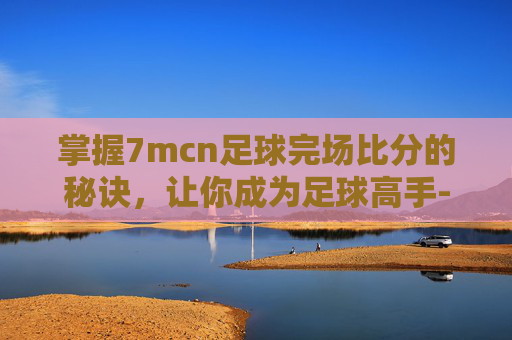 掌握7mcn足球完场比分的秘诀，让你成为足球高手-7m足球即时比分完场比分旧版
