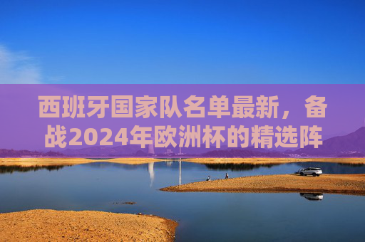 西班牙国家队名单最新，备战2024年欧洲杯的精选阵容-西班牙国家队名单最新公布