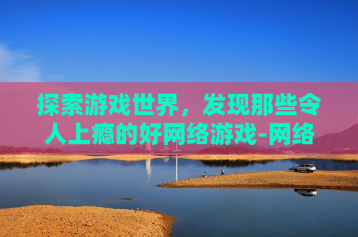 探索游戏世界，发现那些令人上瘾的好网络游戏-网络游戏推荐排行榜