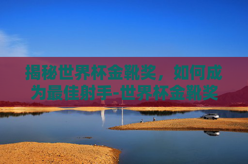 揭秘世界杯金靴奖，如何成为最佳射手-世界杯金靴奖有多少奖金