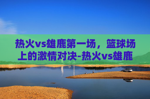 热火vs雄鹿第一场，篮球场上的激情对决-热火vs雄鹿第一场比赛结果