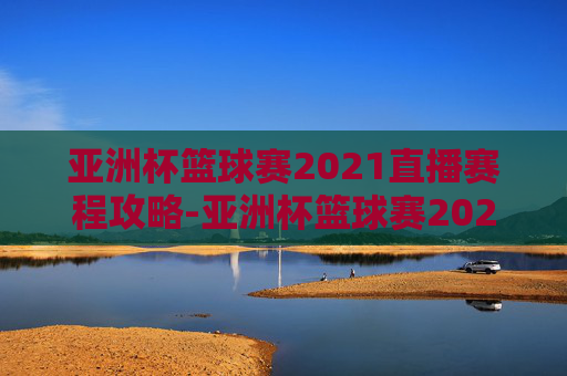 亚洲杯篮球赛2021直播赛程攻略-亚洲杯篮球赛2021直播赛程表