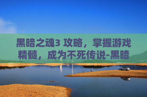 黑暗之魂3 攻略，掌握游戏精髓，成为不死传说-黑暗之魂3攻略