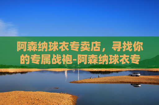 阿森纳球衣专卖店，寻找你的专属战袍-阿森纳球衣专卖店地址