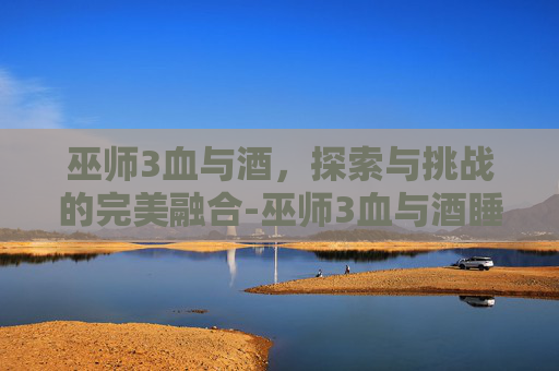 巫师3血与酒，探索与挑战的完美融合-巫师3血与酒睡了女爵姐姐会怎样