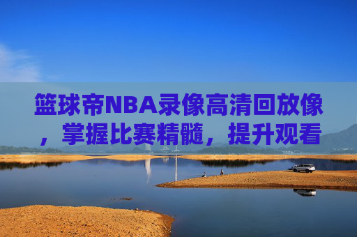 篮球帝NBA录像高清回放像,掌握比赛精髓,提升观看体验-nba篮球帝全场回放 篮球帝NBA录像高清回放像,掌握比赛精髓,提升观看体验-nba篮球帝全场回放