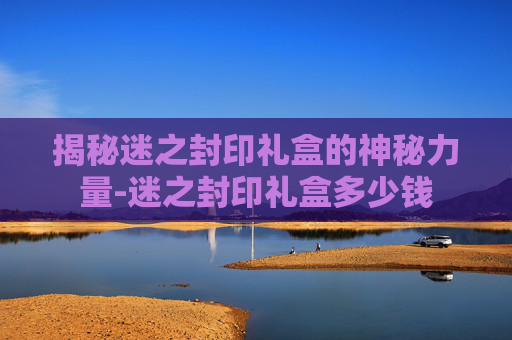揭秘迷之封印礼盒的神秘力量-迷之封印礼盒多少钱
