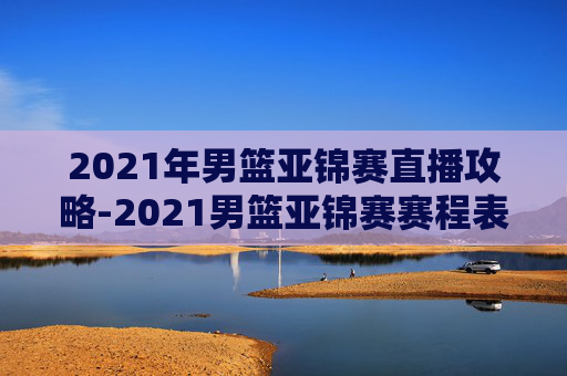 2021年男篮亚锦赛直播攻略-2021男篮亚锦赛赛程表