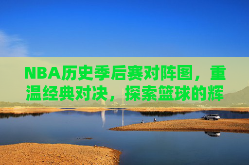 NBA历史季后赛对阵图，重温经典对决，探索篮球的辉煌时刻-nba历史季后赛总得分榜最新