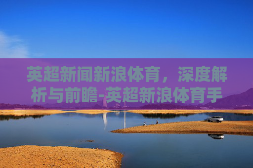 英超新闻新浪体育，深度解析与前瞻-英超新浪体育手机新闻