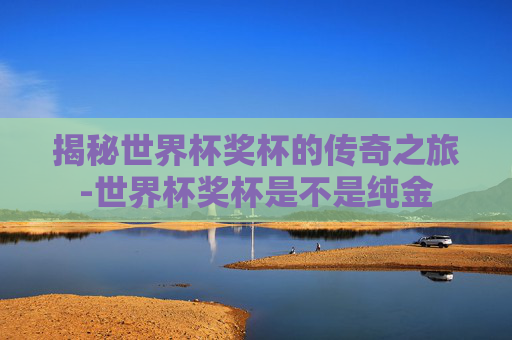 揭秘世界杯奖杯的传奇之旅-世界杯奖杯是不是纯金
