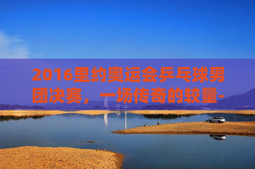 2016里约奥运会乒乓球男团决赛，一场传奇的较量-2016里约奥运会乒乓球男团决赛完整版视频