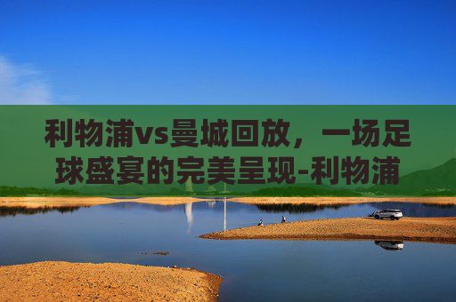 利物浦vs曼城回放，一场足球盛宴的完美呈现-利物浦vs曼城全场回放
