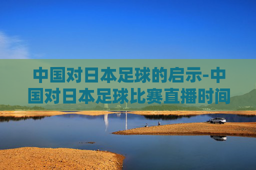 中国对日本足球的启示-中国对日本足球比赛直播时间几点