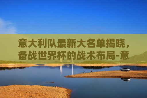 意大利队最新大名单揭晓，备战世界杯的战术布局-意大利队最新名单曝光