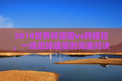 2014世界杯德国vs阿根廷，一场足球盛宴的完美对决-2014世界杯德国vs阿根廷全场录像