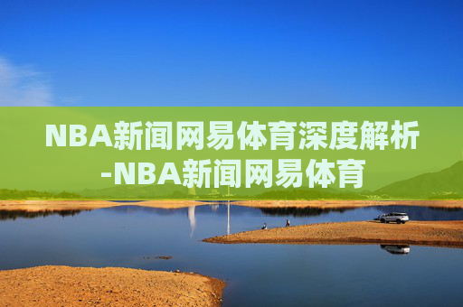 NBA新闻网易体育深度解析-NBA新闻网易体育