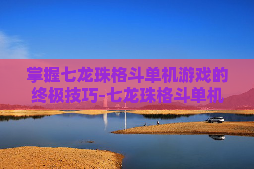 掌握七龙珠格斗单机游戏的终极技巧-七龙珠格斗单机游戏下载