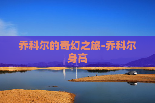 乔科尔的奇幻之旅-乔科尔身高 乔科尔的奇幻之旅-乔科尔身高