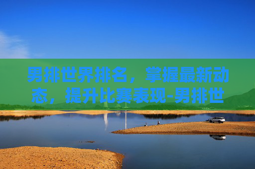 男排世界排名，掌握最新动态，提升比赛表现-男排世界排名一览表