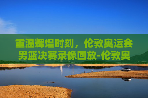 重温辉煌时刻，伦敦奥运会男篮决赛录像回放-伦敦奥运会男篮决赛录像中文解说