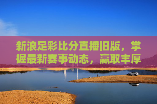 新浪足彩比分直播旧版,掌握最新赛事动态,赢取丰厚奖金-新浪彩票足彩比分旧版 新浪足彩比分直播旧版,掌握最新赛事动态,赢取丰厚奖金-新浪彩票足彩比分旧版