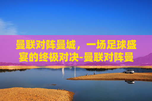 曼联对阵曼城，一场足球盛宴的终极对决-曼联对阵曼城比赛