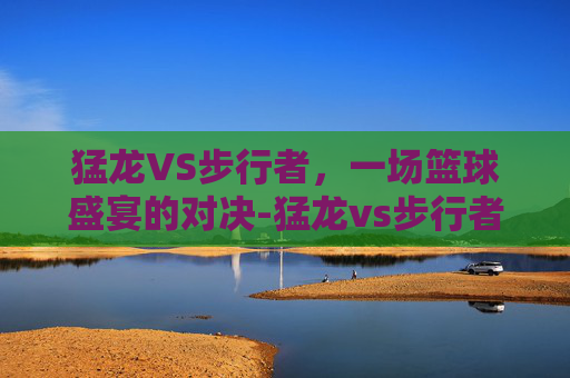 猛龙VS步行者，一场篮球盛宴的对决-猛龙vs步行者分析