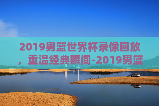 2019男篮世界杯录像回放,重温经典瞬间-2019男篮世界杯录像回放排位赛韩国 2019男篮世界杯录像回放,重温经典瞬间-2019男篮世界杯录像回放排位赛韩国