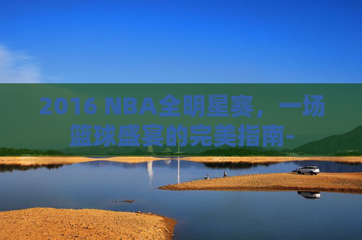 2016 NBA全明星赛，一场篮球盛宴的完美指南-