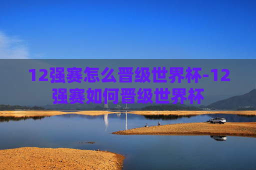 12强赛怎么晋级世界杯-12强赛如何晋级世界杯