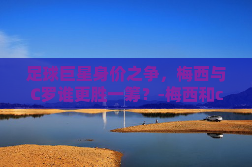 足球巨星身价之争，梅西与C罗谁更胜一筹？-梅西和c罗谁的身价高些