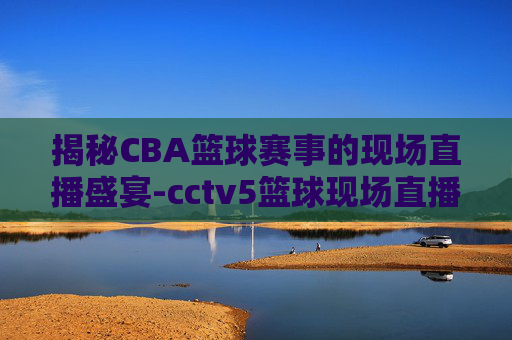 揭秘CBA篮球赛事的现场直播盛宴-cctv5篮球现场直播回放
