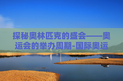 探秘奥林匹克的盛会——奥运会的举办周期-国际奥运会几年举办一次