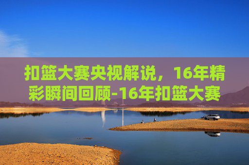扣篮大赛央视解说，16年精彩瞬间回顾-16年扣篮大赛央视解说是谁